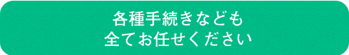 各種手続きなども全てお任せください
